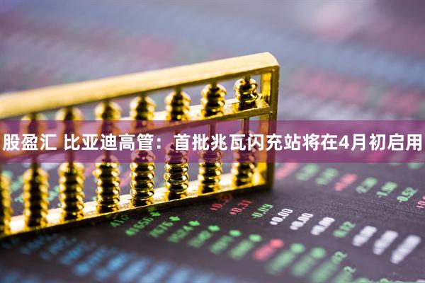 股盈汇 比亚迪高管：首批兆瓦闪充站将在4月初启用