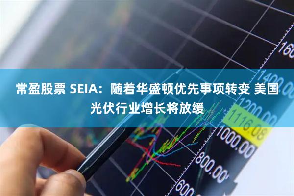 常盈股票 SEIA：随着华盛顿优先事项转变 美国光伏行业增长将放缓
