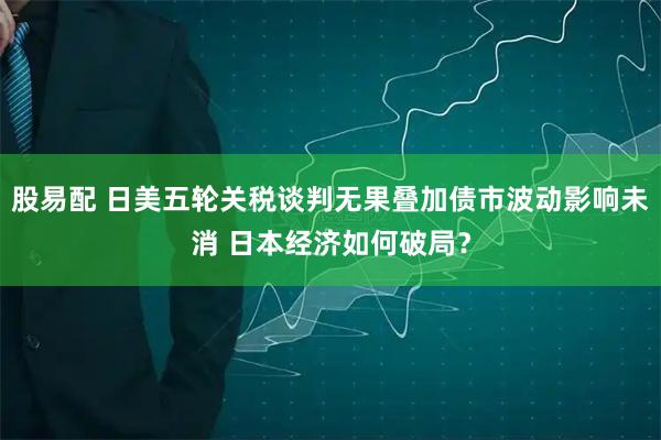 股易配 日美五轮关税谈判无果叠加债市波动影响未消 日本经济如何破局？