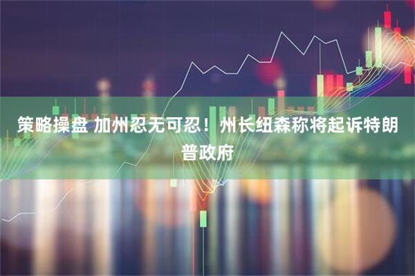 策略操盘 加州忍无可忍！州长纽森称将起诉特朗普政府