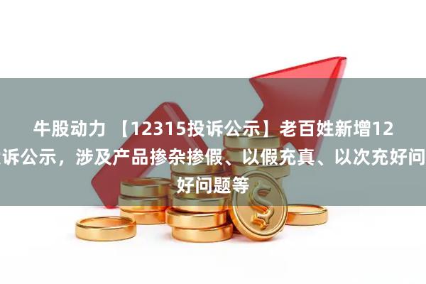 牛股动力 【12315投诉公示】老百姓新增12件投诉公示，涉及产品掺杂掺假、以假充真、以次充好问题等