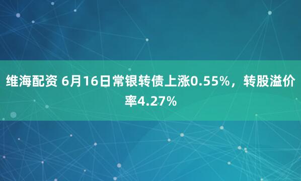 维海配资 6月16日常银转债上涨0.55%，转股溢价率4.27%