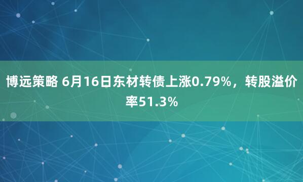 博远策略 6月16日东材转债上涨0.79%，转股溢价率51.3%