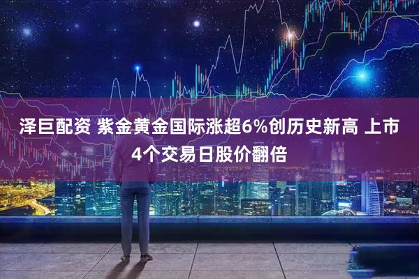 泽巨配资 紫金黄金国际涨超6%创历史新高 上市4个交易日股价翻倍