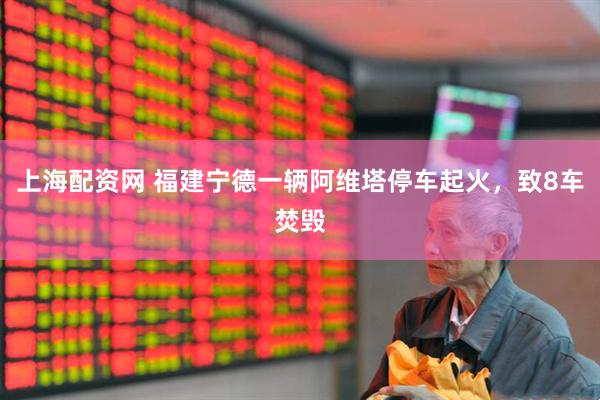 上海配资网 福建宁德一辆阿维塔停车起火，致8车焚毁