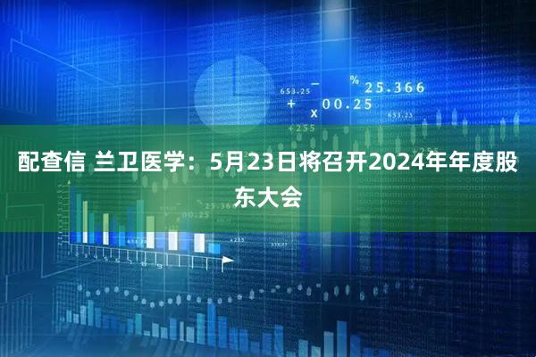 配查信 兰卫医学：5月23日将召开2024年年度股东大会