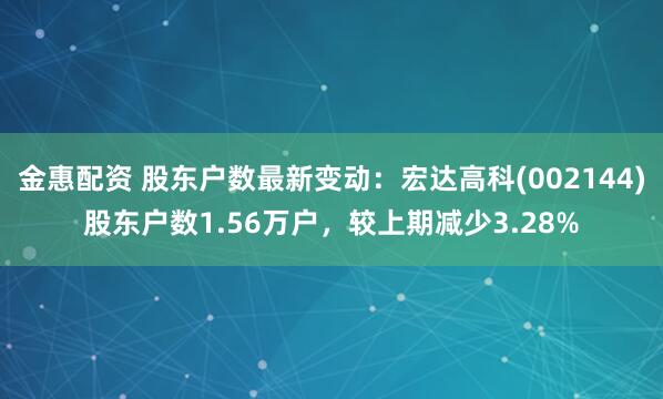 金惠配资 股东户数最新变动：宏达高科(002144)股东户数1.56万户，较上期减少3.28%