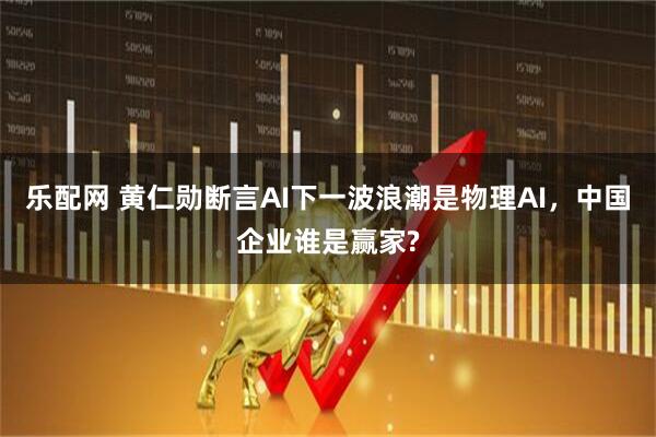 乐配网 黄仁勋断言AI下一波浪潮是物理AI，中国企业谁是赢家?