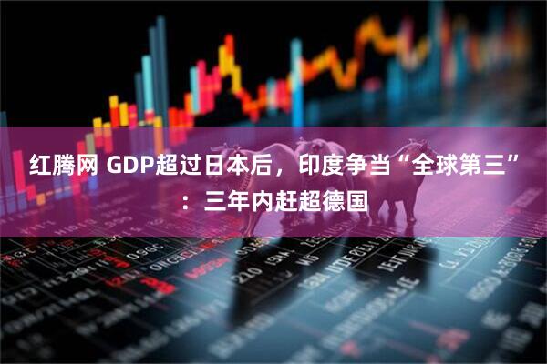 红腾网 GDP超过日本后，印度争当“全球第三”：三年内赶超德国