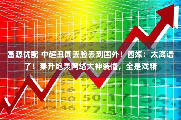 富源优配 中超丑闻丢脸丢到国外！西媒：太离谱了！秦升炮轰网络大神装懂，全是戏精