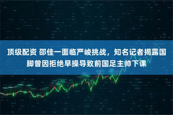 顶级配资 邵佳一面临严峻挑战，知名记者揭露国脚曾因拒绝早操导致前国足主帅下课