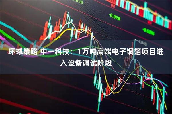 环球策路 中一科技：1万吨高端电子铜箔项目进入设备调试阶段