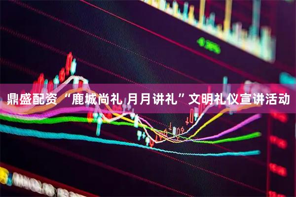鼎盛配资 “鹿城尚礼 月月讲礼”文明礼仪宣讲活动