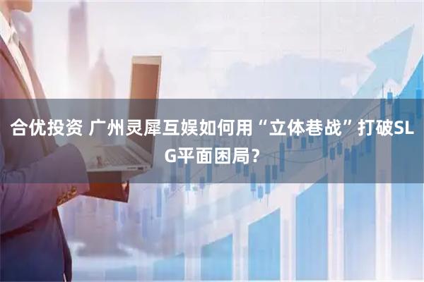 合优投资 广州灵犀互娱如何用“立体巷战”打破SLG平面困局？