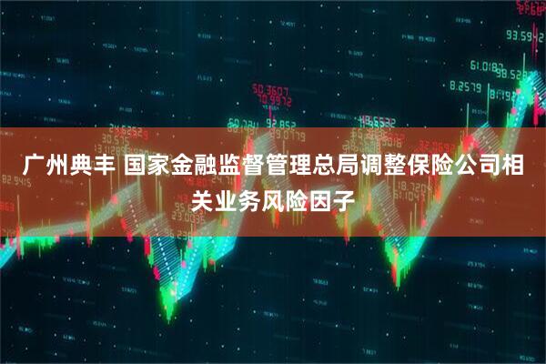 广州典丰 国家金融监督管理总局调整保险公司相关业务风险因子