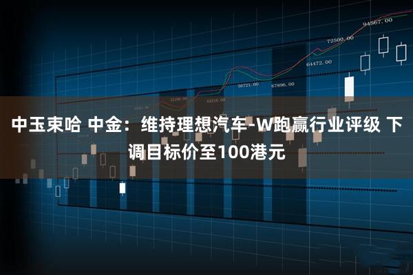 中玉束哈 中金：维持理想汽车-W跑赢行业评级 下调目标价至100港元