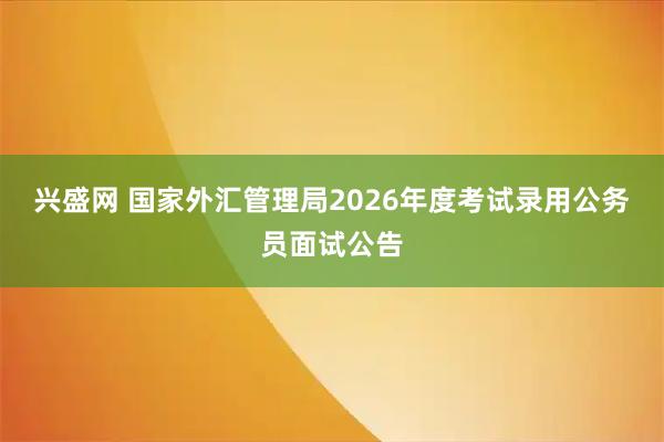 兴盛网 国家外汇管理局2026年度考试录用公务员面试公告