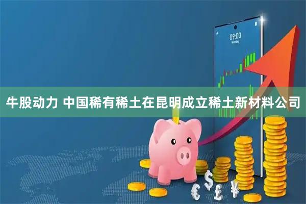 牛股动力 中国稀有稀土在昆明成立稀土新材料公司