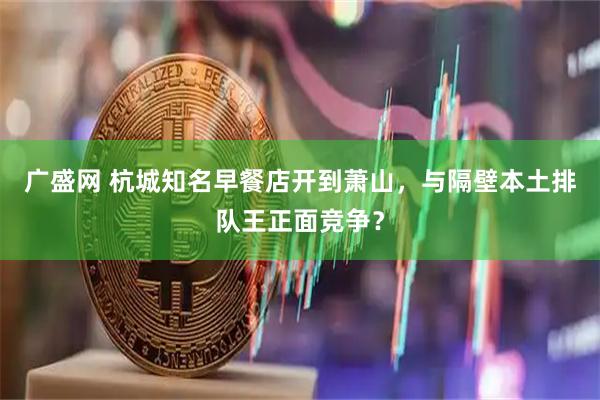 广盛网 杭城知名早餐店开到萧山，与隔壁本土排队王正面竞争？